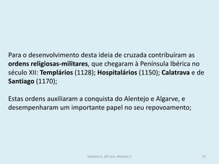 Para o desenvolvimento desta ideia de cruzada contribuíram as ordens religiosas-militares, que chegaram à Península Ibérica no século XII: Templários (1128); Hospitalários (1150); Calatrava e de Santiago (1170); 
Estas ordens auxiliaram a conquista do Alentejo e Algarve, e desempenharam um importante papel no seu repovoamento; 
História A, 10º ano, Módulo 2 
57  