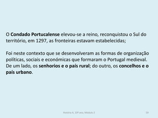 O Condado Portucalense elevou-se a reino, reconquistou o Sul do território, em 1297, as fronteiras estavam estabelecidas; 
Foi neste contexto que se desenvolveram as formas de organização políticas, sociais e económicas que formaram o Portugal medieval. 
De um lado, os senhorios e o país rural; do outro, os concelhos e o país urbano. 
História A, 10º ano, Módulo 2 
59  