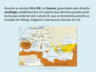 História A, 10º ano, Módulo 2 
6 
Durante os séculos VII e VIII, os Francos, governados pela dinastia carolíngia, estabeleceram um império que dominou grande parte da Europa ocidental até o século IX, que se desmorona perante as invasões de Vikings, Magiares e Sarracenos (séculos IX e X).  