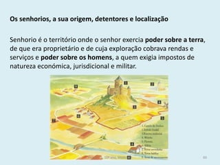 Os senhorios, a sua origem, detentores e localização 
Senhorio é o território onde o senhor exercia poder sobre a terra, de que era proprietário e de cuja exploração cobrava rendas e serviços e poder sobre os homens, a quem exigia impostos de natureza económica, jurisdicional e militar. 
História A, 10º ano, Módulo 2 
60  