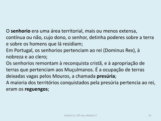 O senhorio era uma área territorial, mais ou menos extensa, contínua ou não, cujo dono, o senhor, detinha poderes sobre a terra e sobre os homens que lá residiam; 
Em Portugal, os senhorios pertenciam ao rei (Dominus Rex), à nobreza e ao clero; 
Os senhorios remontam à reconquista cristã, e à apropriação de terras que pertenciam aos Muçulmanos. É a ocupação de terras deixadas vagas pelos Mouros, a chamada presúria; 
A maioria dos territórios conquistados pela presúria pertencia ao rei, eram os reguengos; 
História A, 10º ano, Módulo 2 
61  