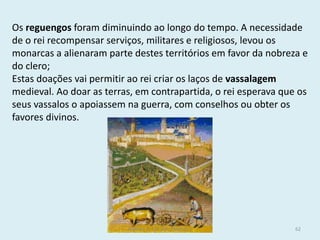 Os reguengos foram diminuindo ao longo do tempo. A necessidade de o rei recompensar serviços, militares e religiosos, levou os monarcas a alienaram parte destes territórios em favor da nobreza e do clero; 
Estas doações vai permitir ao rei criar os laços de vassalagem medieval. Ao doar as terras, em contrapartida, o rei esperava que os seus vassalos o apoiassem na guerra, com conselhos ou obter os favores divinos. 
História A, 10º ano, Módulo 2 
62  