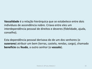 Vassalidade é a relação hierárquica que se estabelece entre dois indivíduos de ascendência nobre. Criava entre eles um interdependência pessoal de direitos e deveres (fidelidade, ajuda, conselho). 
Esta dependência pessoal derivava do de um dos senhores (o suserano) atribuir um bem (terras, castelo, rendas, cargo), chamado benefício ou feudo, a outro senhor (o vassalo). 
História A, 10º ano, Módulo 2 
63  