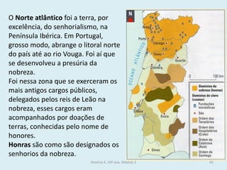 O Norte atlântico foi a terra, por excelência, do senhorialismo, na Península Ibérica. Em Portugal, grosso modo, abrange o litoral norte do país até ao rio Vouga. Foi aí que se desenvolveu a presúria da nobreza. 
Foi nessa zona que se exerceram os mais antigos cargos públicos, delegados pelos reis de Leão na nobreza, esses cargos eram acompanhados por doações de terras, conhecidas pelo nome de honores. 
Honras são como são designados os senhorios da nobreza. 
História A, 10º ano, Módulo 2 
65  