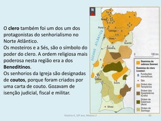 O clero também foi um dos um dos protagonistas do senhorialismo no Norte Atlântico. 
Os mosteiros e a Sés, são o símbolo do poder do clero. A ordem religiosa mais poderosa nesta região era a dos Beneditinos. 
Os senhorios da Igreja são designadas de coutos, porque foram criados por uma carta de couto. Gozavam de isenção judicial, fiscal e militar. 
História A, 10º ano, Módulo 2 
66  