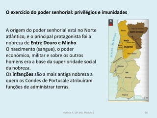 O exercício do poder senhorial: privilégios e imunidades 
A origem do poder senhorial está no Norte atlântico, e o principal protagonista foi a nobreza de Entre Douro e Minho. 
O nascimento (sangue), o poder económico, militar e sobre os outros homens era a base da superioridade social da nobreza. 
Os infanções são a mais antiga nobreza a quem os Condes de Portucale atribuíram funções de administrar terras. 
História A, 10º ano, Módulo 2 
68  
