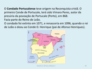 O Condado Portucalense teve origem na Reconquista cristã. O primeiro Conde de Portucale, terá sido Vimara Peres, autor da presúria da povoação de Portucale (Porto), em 868. 
Fazia parte do Reino de Leão. 
O condado foi extinto em 1071, e renasceria em 1096, quando o rei de Leão o doou ao Conde D. Henrique (pai de Afonso Henriques). 
História A, 10º ano, Módulo 2 
69  