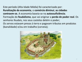 História A, 10º ano, Módulo 2 
7 
Este período (Alta Idade Média) foi caracterizado por: 
Ruralização da economia, o comércio diminui, as cidades contraem-se. A economia baseia-se na autossuficiência; 
Formação do feudalismo, que vai originar a perda de poder real. Os senhores feudais, nos seus castelos detém o poder; 
Os servos estavam presos à terra e pagavam tributos em produtos (banalidade) e/ou em trabalho (corveia);  