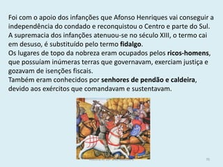 Foi com o apoio dos infanções que Afonso Henriques vai conseguir a independência do condado e reconquistou o Centro e parte do Sul. 
A supremacia dos infanções atenuou-se no século XIII, o termo cai em desuso, é substituído pelo termo fidalgo. 
Os lugares de topo da nobreza eram ocupados pelos ricos-homens, que possuíam inúmeras terras que governavam, exerciam justiça e gozavam de isenções fiscais. 
Também eram conhecidos por senhores de pendão e caldeira, devido aos exércitos que comandavam e sustentavam. 
História A, 10º ano, Módulo 2 
70  