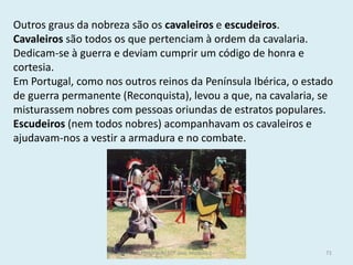 Outros graus da nobreza são os cavaleiros e escudeiros. 
Cavaleiros são todos os que pertenciam à ordem da cavalaria. Dedicam-se à guerra e deviam cumprir um código de honra e cortesia. 
Em Portugal, como nos outros reinos da Península Ibérica, o estado de guerra permanente (Reconquista), levou a que, na cavalaria, se misturassem nobres com pessoas oriundas de estratos populares. 
Escudeiros (nem todos nobres) acompanhavam os cavaleiros e ajudavam-nos a vestir a armadura e no combate. 
História A, 10º ano, Módulo 2 
71  