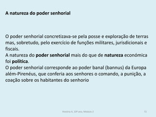 A natureza do poder senhorial 
O poder senhorial concretizava-se pela posse e exploração de terras mas, sobretudo, pelo exercício de funções militares, jurisdicionais e fiscais. 
A natureza do poder senhorial mais do que de natureza económica foi política. 
O poder senhorial corresponde ao poder banal (bannus) da Europa além-Pirenéus, que conferia aos senhores o comando, a punição, a coação sobre os habitantes do senhorio 
História A, 10º ano, Módulo 2 
72  