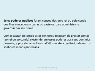 Estes poderes públicos foram concedidos pelo rei ou pelo conde que lhes concederam terras ou castelos para administrar e governar em seu nome. 
Com o passar do tempo estes senhores deixaram de prestar contas (ao rei ou ao conde) e estenderam esses poderes aos seus domínios pessoais, a propriedades livres (alódios) e até a territórios de outros senhores menos poderosos. 
História A, 10º ano, Módulo 2 
73  