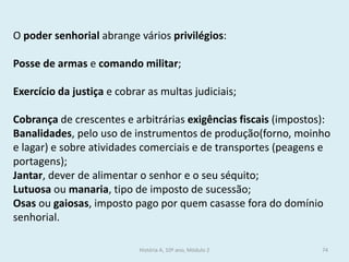 O poder senhorial abrange vários privilégios: 
Posse de armas e comando militar; 
Exercício da justiça e cobrar as multas judiciais; 
Cobrança de crescentes e arbitrárias exigências fiscais (impostos): 
Banalidades, pelo uso de instrumentos de produção(forno, moinho e lagar) e sobre atividades comerciais e de transportes (peagens e portagens); 
Jantar, dever de alimentar o senhor e o seu séquito; 
Lutuosa ou manaria, tipo de imposto de sucessão; 
Osas ou gaiosas, imposto pago por quem casasse fora do domínio senhorial. 
História A, 10º ano, Módulo 2 
74  