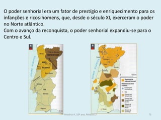 O poder senhorial era um fator de prestígio e enriquecimento para os infanções e ricos-homens, que, desde o século XI, exerceram o poder no Norte atlântico. 
Com o avanço da reconquista, o poder senhorial expandiu-se para o Centro e Sul. 
História A, 10º ano, Módulo 2 
75  
