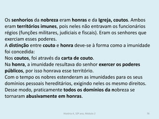 Os senhorios da nobreza eram honras e da Igreja, coutos. Ambos eram territórios imunes, pois neles não entravam os funcionários régios (funções militares, judiciais e fiscais). Eram os senhores que exerciam esses poderes. 
A distinção entre couto e honra deve-se à forma como a imunidade foi concedida: 
Nos coutos, foi através da carta de couto. 
Na honra, a imunidade resultava do senhor exercer os poderes públicos, por isso honrava esse território. 
Com o tempo os nobres estenderam as imunidades para os seus domínios pessoais hereditários, exigindo neles os mesmo direitos. Desse modo, praticamente todos os domínios da nobreza se tornaram abusivamente em honras. 
História A, 10º ano, Módulo 2 
76  