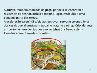 A quintã, também chamada de paço, por nela se encontrar a residência do senhor, incluía o moinho, lagar, estábulos e uma pequena parte das terras. 
A exploração da quintã cabia aos escravos, servos e colonos livres dos casais que aí prestavam trabalho gratuito e obrigatório, durante um certo número de dias por ano, as jeiras (na Europa além- Pirenéus eram chamadas corveias) 
História A, 10º ano, Módulo 2 
80  