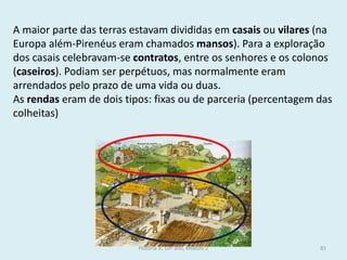 A maior parte das terras estavam divididas em casais ou vilares (na Europa além-Pirenéus eram chamados mansos). Para a exploração dos casais celebravam-se contratos, entre os senhores e os colonos (caseiros). Podiam ser perpétuos, mas normalmente eram arrendados pelo prazo de uma vida ou duas. 
As rendas eram de dois tipos: fixas ou de parceria (percentagem das colheitas) 
História A, 10º ano, Módulo 2 
81  