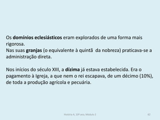 Os domínios eclesiásticos eram explorados de uma forma mais rigorosa. 
Nas suas granjas (o equivalente à quintã da nobreza) praticava-se a administração direta. 
Nos inícios do século XIII, a dízima já estava estabelecida. Era o pagamento à Igreja, a que nem o rei escapava, de um décimo (10%), de toda a produção agrícola e pecuária. 
História A, 10º ano, Módulo 2 
82  