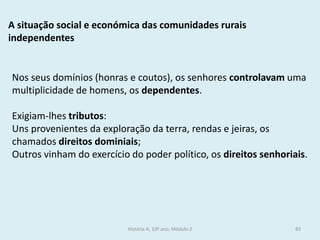 A situação social e económica das comunidades rurais independentes 
Nos seus domínios (honras e coutos), os senhores controlavam uma multiplicidade de homens, os dependentes. 
Exigiam-lhes tributos: 
Uns provenientes da exploração da terra, rendas e jeiras, os chamados direitos dominiais; 
Outros vinham do exercício do poder político, os direitos senhoriais. 
História A, 10º ano, Módulo 2 
83  