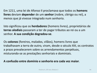 Em 1211, uma lei de Afonso II proclamava que todos os homens livres deviam depender de um senhor (nobre, clérigo ou rei), a menos que já vivesse integrado num senhorio. 
Isto significou que os herdadores (homens livres), proprietários de terras alodiais passaram a ter de pagar tributos ao rei ou a um senhor. A sua condição degradou-se. 
Os colonos (foreiros, malados, vilãos), homens livres que trabalhavam a terra de outro, viram, desde o século XIII, os contratos a prazo prevalecerem sobre os arrendamentos perpétuos, misturando-se as prestações senhoriais e dominiais. 
A confusão entre domínio e senhorio era cada vez maior. 
História A, 10º ano, Módulo 2 
84  