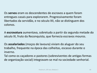 Os servos eram os descendentes de escravos a quem foram entregues casais para explorarem. Progressivamente foram libertados da servidão, e no século XII, não se distinguem dos colonos. 
A escravatura aumentava, sobretudo a partir da segunda metade do século XI, fruto da Reconquista, que fornecia escravos mouros. 
Os assalariados (moços de lavoura) viviam do aluguer do seu trabalho, frequente na época das colheitas, escasso durante o inverno. 
Tal como os caçadores e pastores (sobreviventes de antigas formas de organização social) integravam-se mal na sociedade senhorial. 
História A, 10º ano, Módulo 2 
85  