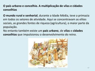 O mundo rural e senhorial, durante a Idade Média, teve a primazia em todos os setores de atividade. Aqui se concentravam as elites sociais, as grandes fontes de riqueza (agricultura), o maior parte da população. 
No entanto também existe um país urbano, de vilas e cidades concelhias que impulsionou o desenvolvimento do reino. 
O país urbano e concelhio. A multiplicação de vilas e cidades concelhias 
História A, 10º ano, Módulo 2 
87  