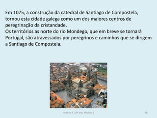 Em 1075, a construção da catedral de Santiago de Compostela, tornou esta cidade galega como um dos maiores centros de peregrinação da cristandade. 
Os territórios as norte do rio Mondego, que em breve se tornará Portugal, são atravessados por peregrinos e caminhos que se dirigem a Santiago de Compostela. 
História A, 10º ano, Módulo 2 
88  