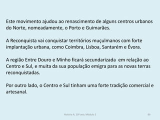 Este movimento ajudou ao renascimento de alguns centros urbanos do Norte, nomeadamente, o Porto e Guimarães. 
A Reconquista vai conquistar territórios muçulmanos com forte implantação urbana, como Coimbra, Lisboa, Santarém e Évora. 
A região Entre Douro e Minho ficará secundarizada em relação ao Centro e Sul, e muita da sua população emigra para as novas terras reconquistadas. 
Por outro lado, o Centro e Sul tinham uma forte tradição comercial e artesanal. 
História A, 10º ano, Módulo 2 
89  