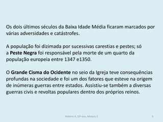 Os dois últimos séculos da Baixa Idade Média ficaram marcados por várias adversidades e catástrofes. 
A população foi dizimada por sucessivas carestias e pestes; só a Peste Negra foi responsável pela morte de um quarto da população europeia entre 1347 e1350. 
O Grande Cisma do Ocidente no seio da Igreja teve consequências profundas na sociedade e foi um dos fatores que esteve na origem de inúmeras guerras entre estados. Assistiu-se também a diversas guerras civis e revoltas populares dentro dos próprios reinos. 
História A, 10º ano, Módulo 2 
9  
