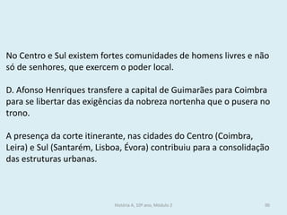 No Centro e Sul existem fortes comunidades de homens livres e não só de senhores, que exercem o poder local. 
D. Afonso Henriques transfere a capital de Guimarães para Coimbra para se libertar das exigências da nobreza nortenha que o pusera no trono. 
A presença da corte itinerante, nas cidades do Centro (Coimbra, Leira) e Sul (Santarém, Lisboa, Évora) contribuiu para a consolidação das estruturas urbanas. 
História A, 10º ano, Módulo 2 
90  