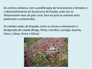 Os centros urbanos, com a proliferação de funcionários e letrados e o desenvolvimento da burocracia do Estado, cada vez se distanciavam mais do país rural, face ao qual se sentiam mais poderosos e esclarecidos. 
As cidades sedes de bispado, eram as únicas a merecerem a designação de cidade (Braga, Porto, Coimbra, Lamego, Guarda, Viseu, Lisboa, Évora e Silves). 
História A, 10º ano, Módulo 2 
91  