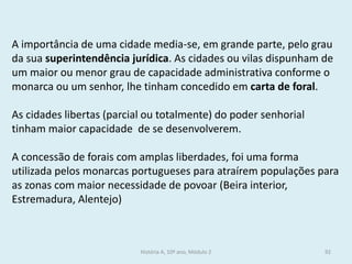 A importância de uma cidade media-se, em grande parte, pelo grau da sua superintendência jurídica. As cidades ou vilas dispunham de um maior ou menor grau de capacidade administrativa conforme o monarca ou um senhor, lhe tinham concedido em carta de foral. 
As cidades libertas (parcial ou totalmente) do poder senhorial tinham maior capacidade de se desenvolverem. 
A concessão de forais com amplas liberdades, foi uma forma utilizada pelos monarcas portugueses para atraírem populações para as zonas com maior necessidade de povoar (Beira interior, Estremadura, Alentejo) 
História A, 10º ano, Módulo 2 
92  