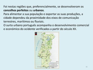 Foi nestas regiões que, preferencialmente, se desenvolveram os concelhos perfeitos ou urbanos. 
Para alimentar a sua população e exportar as suas produções, a cidade dependeu da proximidade dos eixos de comunicação terrestres, marítimos ou fluviais. 
O surto urbano português acompanha o desenvolvimento comercial e económico do ocidente verificados a partir do século XII. 
História A, 10º ano, Módulo 2 
93  