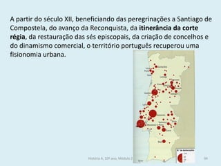 A partir do século XII, beneficiando das peregrinações a Santiago de Compostela, do avanço da Reconquista, da itinerância da corte régia, da restauração das sés episcopais, da criação de concelhos e do dinamismo comercial, o território português recuperou uma fisionomia urbana. 
História A, 10º ano, Módulo 2 
94  
