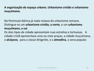 A organização do espaço urbano. Urbanismo cristão e urbanismo muçulmano. 
Na Península Ibérica já nada restava do urbanismo romano. Distingue-se um urbanismo cristão, a norte, e um urbanismo muçulmano, a sul. 
Os dois tipos de cidade apresentam ruas estreitas e tortuosas. A cidade cristã apresentava uma ou mais praças, a cidade muçulmana, a alcáçova, para a classe dirigente, e a almedina, a zona popular. 
História A, 10º ano, Módulo 2 
95  