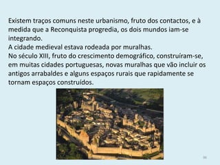Existem traços comuns neste urbanismo, fruto dos contactos, e à medida que a Reconquista progredia, os dois mundos iam-se integrando. 
A cidade medieval estava rodeada por muralhas. 
No século XIII, fruto do crescimento demográfico, construíram-se, em muitas cidades portuguesas, novas muralhas que vão incluir os antigos arrabaldes e alguns espaços rurais que rapidamente se tornam espaços construídos. 
História A, 10º ano, Módulo 2 
96  