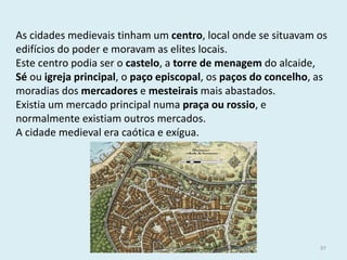 As cidades medievais tinham um centro, local onde se situavam os edifícios do poder e moravam as elites locais. 
Este centro podia ser o castelo, a torre de menagem do alcaide, Sé ou igreja principal, o paço episcopal, os paços do concelho, as moradias dos mercadores e mesteirais mais abastados. 
Existia um mercado principal numa praça ou rossio, e normalmente existiam outros mercados. 
A cidade medieval era caótica e exígua. 
História A, 10º ano, Módulo 2 
97  