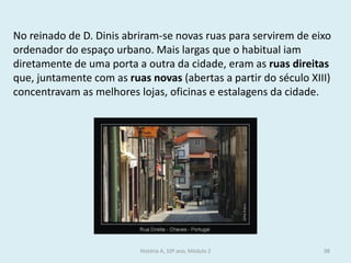 No reinado de D. Dinis abriram-se novas ruas para servirem de eixo ordenador do espaço urbano. Mais largas que o habitual iam diretamente de uma porta a outra da cidade, eram as ruas direitas que, juntamente com as ruas novas (abertas a partir do século XIII) concentravam as melhores lojas, oficinas e estalagens da cidade. 
História A, 10º ano, Módulo 2 
98  