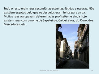 Tudo o resto eram ruas secundárias estreitas, fétidas e escuras. Não existiam esgotos pelo que os despejos eram feitos para a rua. 
Muitas ruas agrupavam determinadas profissões, e ainda hoje existem ruas com o nome de Sapateiros, Caldeireiros, do Ouro, dos Mercadores, etc.. 
História A, 10º ano, Módulo 2 
99  