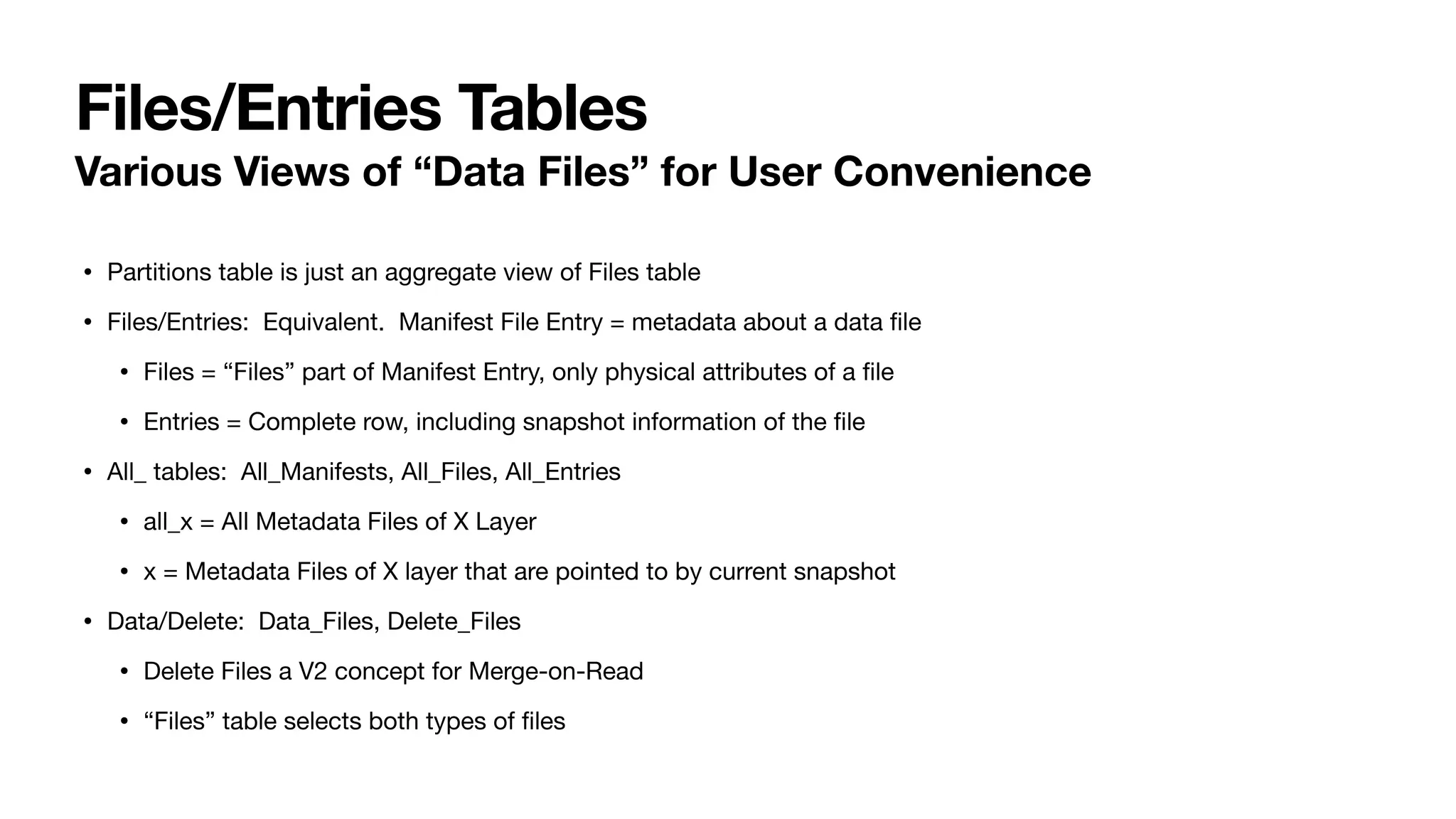 Files/Entries Tables
Various Views of “Data Files” for User Convenience
• Partitions table is just an aggregate view of Files table
• Files/Entries: Equivalent. Manifest File Entry = metadata about a data
fi
le
• Files = “Files” part of Manifest Entry, only physical attributes of a
fi
le
• Entries = Complete row, including snapshot information of the
fi
le
• All_ tables: All_Manifests, All_Files, All_Entries
• all_x = All Metadata Files of X Layer
• x = Metadata Files of X layer that are pointed to by current snapshot
• Data/Delete: Data_Files, Delete_Files
• Delete Files a V2 concept for Merge-on-Read
• “Files” table selects both types of
fi
les
 