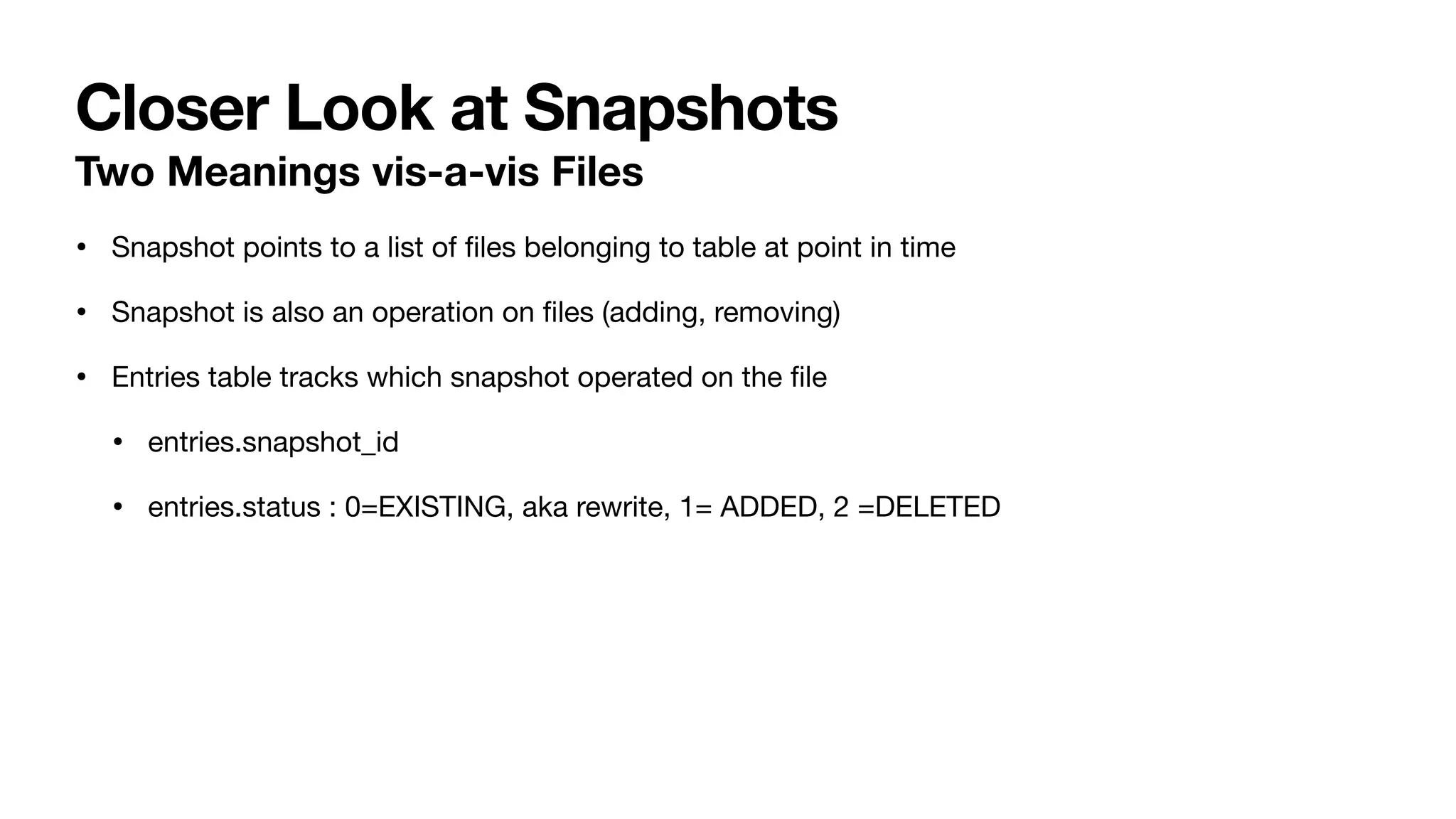 Closer Look at Snapshots
• Snapshot points to a list of
fi
les belonging to table at point in time
• Snapshot is also an operation on
fi
les (adding, removing)
• Entries table tracks which snapshot operated on the
fi
le
• entries.snapshot_id
• entries.status : 0=EXISTING, aka rewrite, 1= ADDED, 2 =DELETED
Two Meanings vis-a-vis Files
 