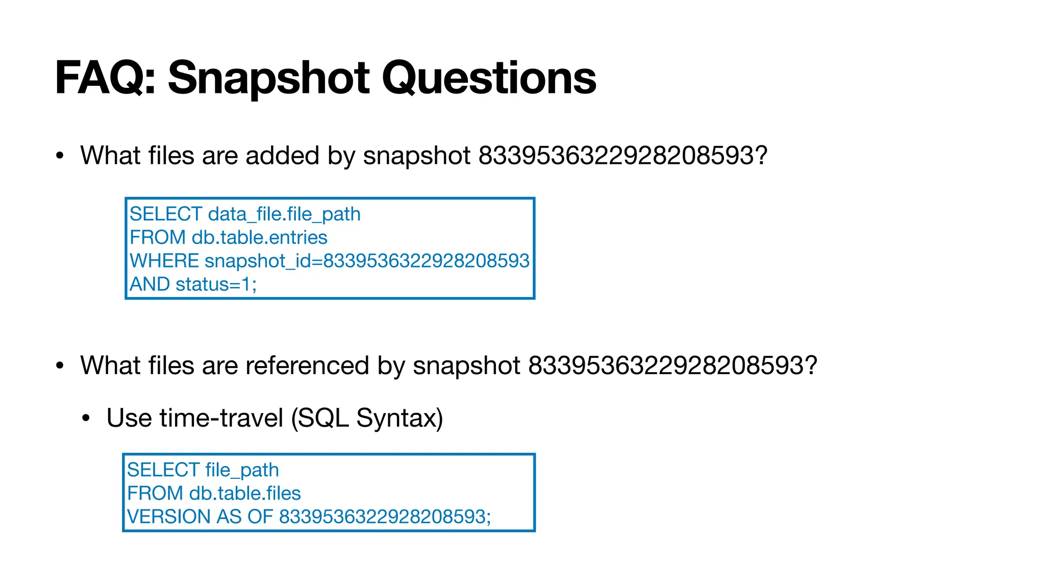 FAQ: Snapshot Questions
• What
fi
les are added by snapshot 8339536322928208593?
• What
fi
les are referenced by snapshot 8339536322928208593?
• Use time-travel (SQL Syntax)
SELECT data_
fi
le.
fi
le_path
FROM db.table.entries
WHERE snapshot_id=8339536322928208593
AND status=1;
SELECT
fi
le_path
FROM db.table.
fi
les
VERSION AS OF 8339536322928208593;
 