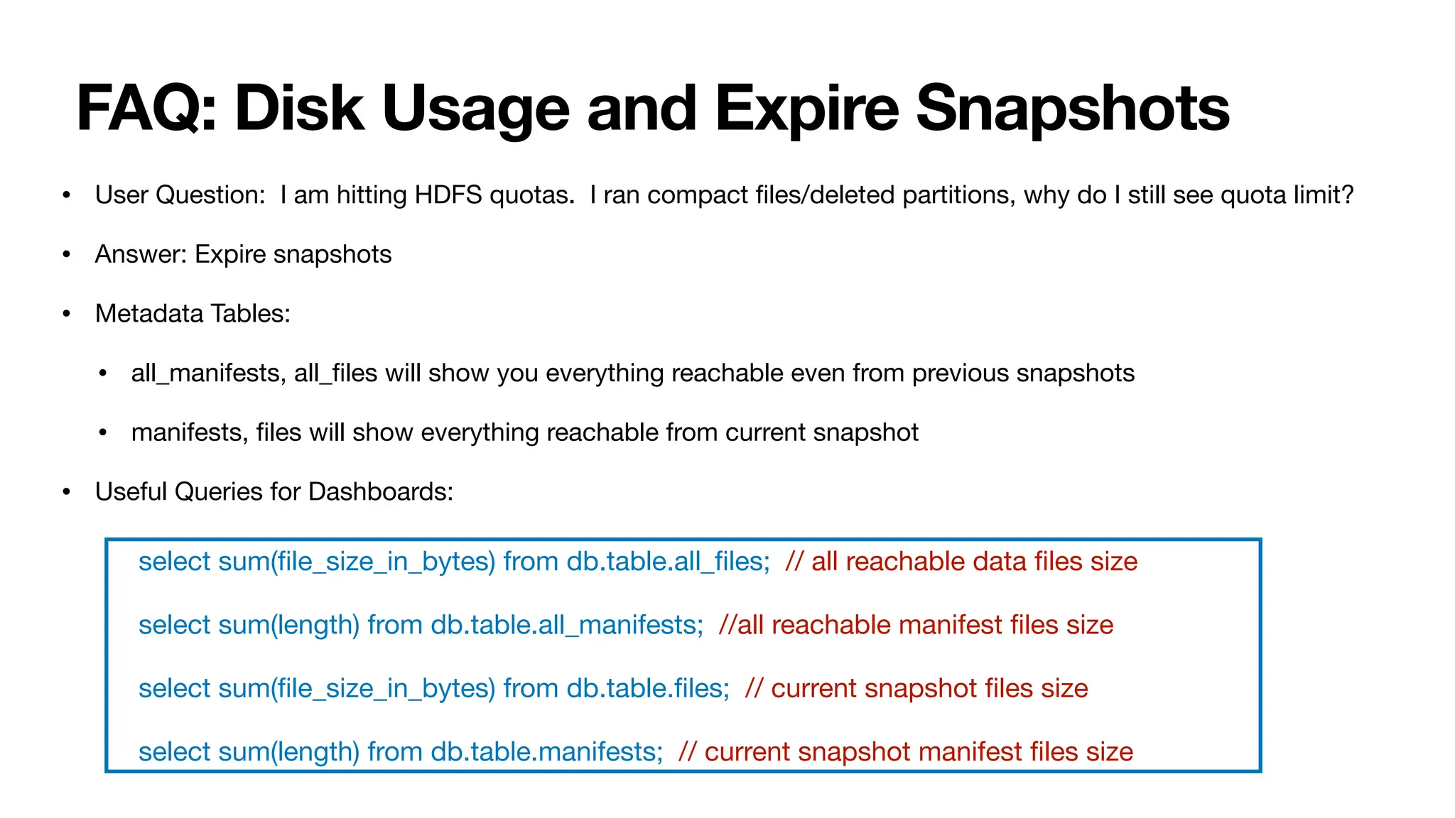FAQ: Disk Usage and Expire Snapshots
• User Question: I am hitting HDFS quotas. I ran compact
fi
les/deleted partitions, why do I still see quota limit?
• Answer: Expire snapshots
• Metadata Tables:
• all_manifests, all_
fi
les will show you everything reachable even from previous snapshots
• manifests,
fi
les will show everything reachable from current snapshot
• Useful Queries for Dashboards:
select sum(
fi
le_size_in_bytes) from db.table.all_
fi
les; // all reachable data
fi
les size
select sum(length) from db.table.all_manifests; //all reachable manifest
fi
les size
select sum(
fi
le_size_in_bytes) from db.table.
fi
les; // current snapshot
fi
les size
select sum(length) from db.table.manifests; // current snapshot manifest
fi
les size
 
