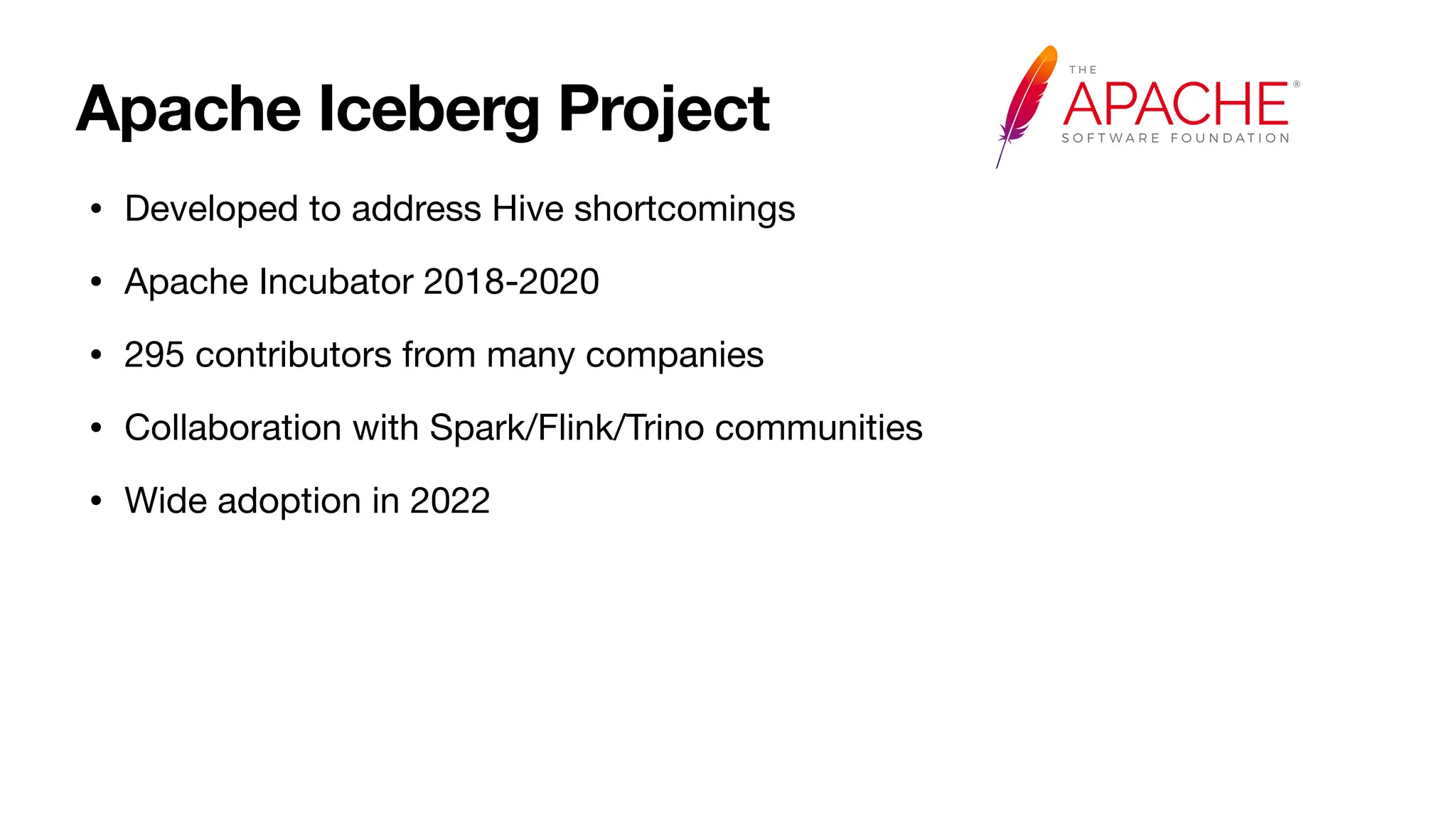 Apache Iceberg Project
• Developed to address Hive shortcomings
• Apache Incubator 2018-2020
• 295 contributors from many companies
• Collaboration with Spark/Flink/Trino communities
• Wide adoption in 2022
 