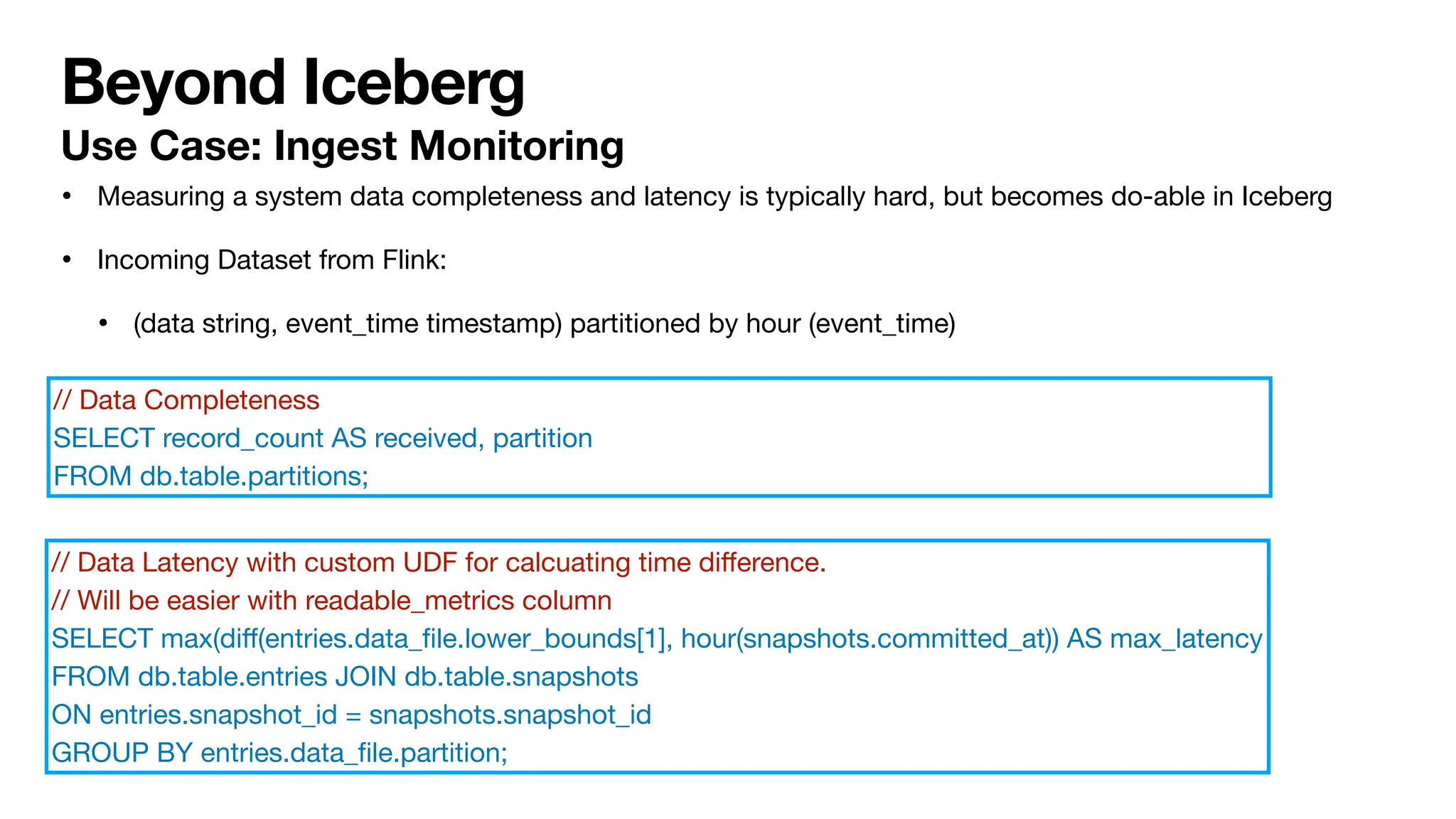 Beyond Iceberg
• Measuring a system data completeness and latency is typically hard, but becomes do-able in Iceberg
• Incoming Dataset from Flink:
• (data string, event_time timestamp) partitioned by hour (event_time)
// Data Latency with custom UDF for calcuating time di
ff
erence.
// Will be easier with readable_metrics column
SELECT max(di
ff
(entries.data_
fi
le.lower_bounds[1], hour(snapshots.committed_at)) AS max_latency
FROM db.table.entries JOIN db.table.snapshots
ON entries.snapshot_id = snapshots.snapshot_id
GROUP BY entries.data_
fi
le.partition;
// Data Completeness
SELECT record_count AS received, partition
FROM db.table.partitions;
Use Case: Ingest Monitoring
 