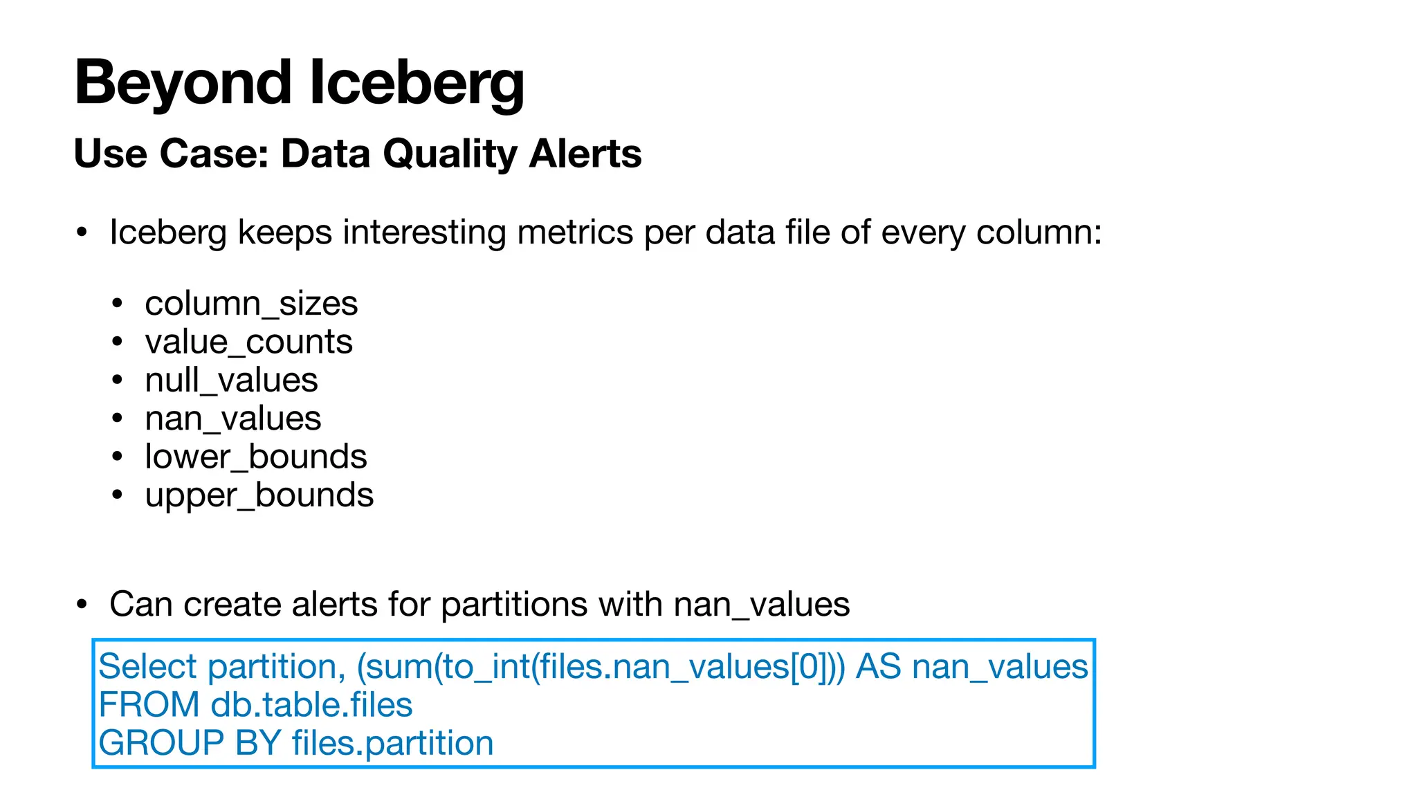 Beyond Iceberg
Use Case: Data Quality Alerts
• Iceberg keeps interesting metrics per data
fi
le of every column:
• column_sizes
• value_counts
• null_values
• nan_values
• lower_bounds
• upper_bounds
• Can create alerts for partitions with nan_values
Select partition, (sum(to_int(
fi
les.nan_values[0])) AS nan_values
FROM db.table.
fi
les
GROUP BY
fi
les.partition
 