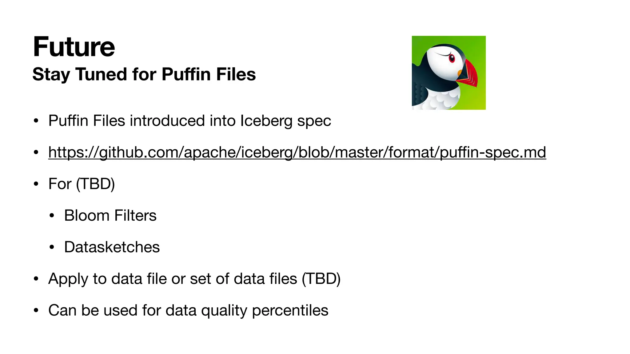 Future
Stay Tuned for Pu
ffi
n Files
• Pu
ffi
n Files introduced into Iceberg spec
• https://github.com/apache/iceberg/blob/master/format/pu
ffi
n-spec.md
• For (TBD)
• Bloom Filters
• Datasketches
• Apply to data
fi
le or set of data
fi
les (TBD)
• Can be used for data quality percentiles
 