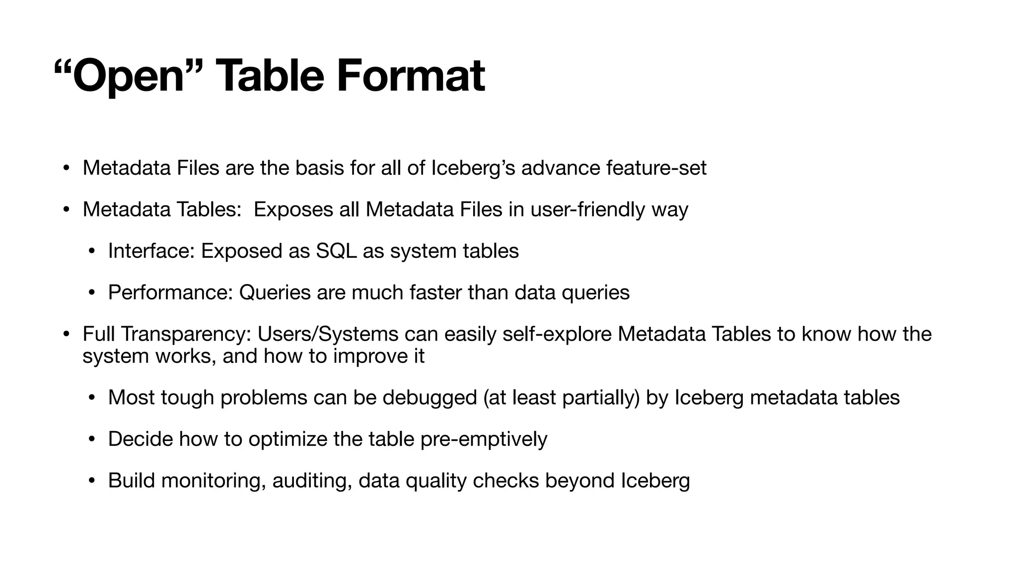 “Open” Table Format
• Metadata Files are the basis for all of Iceberg’s advance feature-set
• Metadata Tables: Exposes all Metadata Files in user-friendly way
• Interface: Exposed as SQL as system tables
• Performance: Queries are much faster than data queries
• Full Transparency: Users/Systems can easily self-explore Metadata Tables to know how the
system works, and how to improve it
• Most tough problems can be debugged (at least partially) by Iceberg metadata tables
• Decide how to optimize the table pre-emptively
• Build monitoring, auditing, data quality checks beyond Iceberg
 