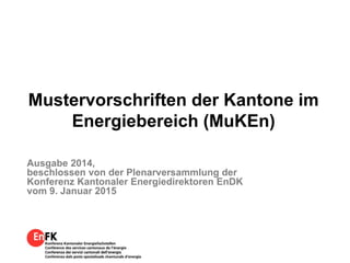 Mustervorschriften der Kantone im
Energiebereich (MuKEn)
Ausgabe 2014,
beschlossen von der Plenarversammlung der
Konferenz Kantonaler Energiedirektoren EnDK
vom 9. Januar 2015
 