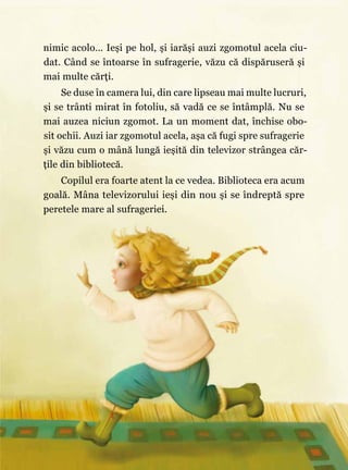 11
nimic acolo… Ieşi pe hol, şi iarăşi auzi zgomotul acela ciu‑
dat. Când se întoarse în sufragerie, văzu că dispăruseră şi
mai multe cărţi.
Se duse în camera lui, din care lipseau mai multe lucruri,
şi se trânti mirat în fotoliu, să vadă ce se întâmplă. Nu se
mai auzea niciun zgomot. La un moment dat, închise obo‑
sit ochii. Auzi iar zgomotul acela, aşa că fugi spre sufragerie
şi văzu cum o mână lungă ieşită din televizor strângea căr‑
ţile din bibliotecă.
Copilul era foarte atent la ce vedea. Biblioteca era acum
goală. Mâna televizorului ieşi din nou şi se îndreptă spre
peretele mare al sufrageriei.
 